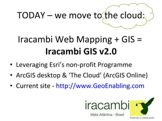 TODAY – we move to the cloud: Iracambi Web Mapping + GIS =  Iracambi GIS v2.0 Leveraging Esri’s non-profit Programme ArcGIS desktop & ‘The Cloud’ (ArcGIS Online) Current site -  http://www.GeoEnabling.com 