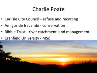Charlie Poate Carlisle City Council – refuse and recycling Amigos de Iracambi - conservation Ribble Trust - river catchment land management Cranfield University - MSc 