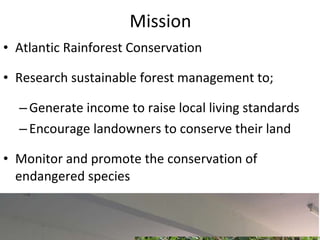 Mission Atlantic Rainforest Conservation Research sustainable forest management to; Generate income to raise local living standards Encourage landowners to conserve their land Monitor and promote the conservation of endangered species 