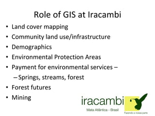 Role of GIS at Iracambi Land cover mapping Community land use/infrastructure Demographics Environmental Protection Areas  Payment for environmental services – Springs, streams, forest Forest futures Mining 