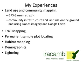 My Experiences Land use and community mapping  GPS Garmin etrex H community infrastructure and land use on the ground and using Ikonos imagery and Google Earth  Trail Mapping  Permanent sample plot locating  Habitat mapping Demographics Lightning  