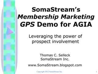 SomaStream’s
Membership Marketing
GPS Demo for AGIA
  Leveraging the power of
   prospect involvement


         Thomas C. Selleck
         SomaStream Inc.
  www.SomaStream.blogspot.com
      Copyright 2012 SomaStream Inc.   1
 