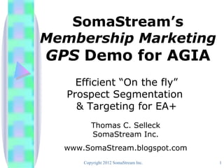 SomaStream’s
Membership Marketing
GPS Demo for AGIA
     Efficient “On the fly”
   Prospect Segmentation
     & Targeting for EA+
         Thomas C. Selleck
         SomaStream Inc.
  www.SomaStream.blogspot.com
      Copyright 2012 SomaStream Inc.   1
 