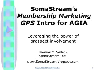 SomaStream’s
Membership Marketing
GPS Intro for AGIA
  Leveraging the power of
   prospect involvement

         Thomas C. Selleck
         SomaStream Inc.
  www.SomaStream.blogspot.com
      Copyright 2012 SomaStream Inc.   1
 