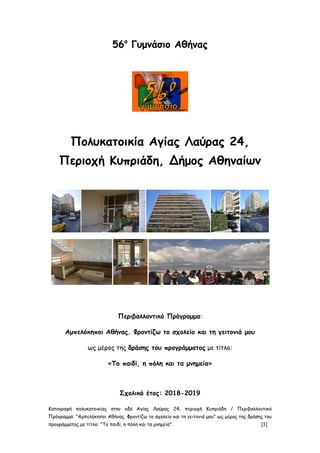 Καταγραφή πολυκατοικίας στην οδό Αγίας Λαύρας 24, περιοχή Κυπριάδη / Περιβαλλοντικό
Πρόγραμμα: "Αμπελόκηποι Αθήνας. Φροντίζω το σχολείο και τη γειτονιά μου" ως μέρος της δράσης του
προγράμματος με τίτλο: "Το παιδί, η πόλη και τα μνημεία". [1]
56ο
Γυμνάσιο Αθήνας
Πολυκατοικία Αγίας Λαύρας 24,
Περιοχή Κυπριάδη, Δήμος Αθηναίων
Περιβαλλοντικό Πρόγραμμα:
Αμπελόκηποι Αθήνας. Φροντίζω το σχολείο και τη γειτονιά μου
ως μέρος της δράσης του προγράμματος με τίτλο:
«Το παιδί, η πόλη και τα μνημεία»
Σχολικό έτος: 2018-2019
 