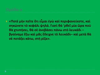 Ομϊδα α
 «Ποτὲ μὴν πεῖτε ὅτι εἶμαι ἐγὼ καὶ περιφανεφεςτε, καὶ
ςθκϊνετε τὸ κεφάλι ψθλά. Γιατὶ κά ‘ρκεῖ μία ὥρα ποὺ
κὰ χτυπιςει, κὰ ςὲ ἀνεβάςει πάνω ςτὸ λευκάδι –
βγαίναμε ἔξω καὶ μᾶσ ἔδειχνε τὸ λευκάδι– καὶ μετὰ κὰ
ςὲ πετάξει κάτω, ςτὴ ρίηα».
 
