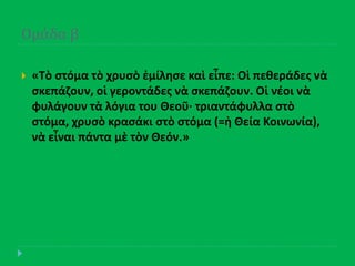 Ομϊδα β
 «Τὸ ςτόμα τὸ χρυςὸ ἐμίλθςε καὶ εἶπε: Οἱ πεκεράδεσ νὰ
ςκεπάηουν, οἱ γεροντάδεσ νὰ ςκεπάηουν. Οἱ νζοι νὰ
φυλάγουν τὰ λόγια του Θεοῦ· τριαντάφυλλα ςτὸ
ςτόμα, χρυςὸ κραςάκι ςτὸ ςτόμα (=ἡ Θεία Κοινωνία),
νὰ εἶναι πάντα μὲ τὸν Θεόν.»
 