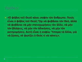 Ομϊδα γ:
 «Ὁ φόβοσ τοῦ Θεοῦ κάνει ςοφὸν τὸν ἄνκρωπο. Ποιόσ
εἶναι ὁ φόβοσ τοῦ Θεοῦ; Ὄχι νὰ φοβᾶςαι τὸν Θεό, ἀλλὰ
νὰ φοβᾶςαι νὰ μὴν ςτενοχωριςεισ τὸν ἄλλο, νὰ μὴν
τὸν βλάψεισ, νὰ μὴν τὸν ἀδικιςεισ, νὰ μὴν τὸν
κατθγοριςεισ. Αὐτὴ εἶναι ἡ ςοφία. Ὕςτερα τὰ ἄλλα, γιὰ
νὰ ηιςεισ, ςὲ φωτίηει ὁ Θεὸσ τί νὰ κάνεισ».
 