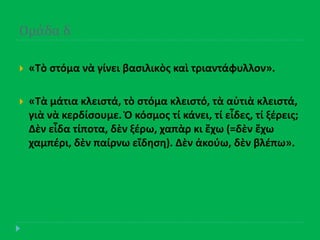 Ομϊδα δ
 «Τὸ ςτόμα νὰ γίνει βαςιλικὸσ καὶ τριαντάφυλλον».
 «Τὰ μάτια κλειςτά, τὸ ςτόμα κλειςτό, τὰ αὐτιὰ κλειςτά,
γιὰ νὰ κερδίςουμε. Ὁ κόςμοσ τί κάνει, τί εἶδεσ, τί ξζρεισ;
Δὲν εἶδα τίποτα, δὲν ξζρω, χαπὰρ κι ἔχω (=δὲν ἔχω
χαμπζρι, δὲν παίρνω εἴδθςθ). Δὲν ἀκοφω, δὲν βλζπω».
 