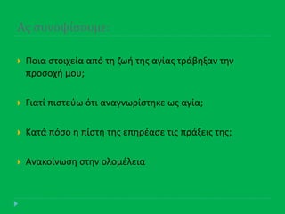 Ασ ςυνοψίςουμε:
 Ποια ςτοιχεία από τθ ηωι τθσ αγίασ τράβθξαν τθν
προςοχι μου;
 Γιατί πιςτεφω ότι αναγνωρίςτθκε ωσ αγία;
 Κατά πόςο θ πίςτθ τθσ επθρζαςε τισ πράξεισ τθσ;
 Ανακοίνωςθ ςτθν ολομζλεια
 