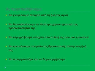 Ασ προςπαθήςουμε:
 Να γνωρίςουμε ςτοιχεία από τθ ηωι τθσ αγίασ
 Να διαςαφθνίςουμε τα ιδιαίτερα χαρακτθριςτικά τθσ
προςωπικότθτάσ τθσ
 Να περιγράψουμε ςτοιχεία από τθ ηωι τθσ που μασ εμπνζουν
 Να ερευνιςουμε τον ρόλο τθσ κρθςκευτικισ πίςτθσ ςτθ ηωι
τθσ
 Να ςυνεργαςτοφμε και να δθμιουργιςουμε
 