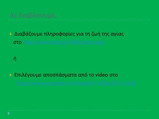 Ασ διαβϊςουμε:
 Διαβάηουμε πλθροφορίεσ για τθ ηωι τθσ αγίασ
ςτο http://www.saint.gr/4265/saint.aspx
ι
 Επιλζγουμε αποςπάςματα από το video ςτο
https://www.youtube.com/watch?v=eQprAU1-UsQ
 