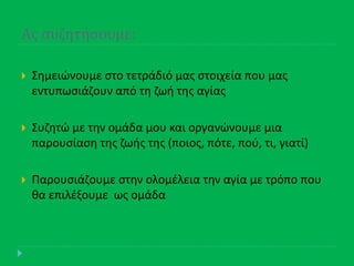 Ασ ςυζητήςουμε:
 Σθμειϊνουμε ςτο τετράδιό μασ ςτοιχεία που μασ
εντυπωςιάηουν από τθ ηωι τθσ αγίασ
 Συηθτϊ με τθν ομάδα μου και οργανϊνουμε μια
παρουςίαςθ τθσ ηωισ τθσ (ποιοσ, πότε, ποφ, τι, γιατί)
 Παρουςιάηουμε ςτθν ολομζλεια τθν αγία με τρόπο που
κα επιλζξουμε ωσ ομάδα
 