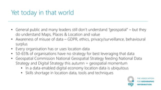 Yet today in that world
• General public and many leaders still don’t understand “geospatial” – but they
do understand Maps, Places & Location and value
• Awareness of misuse of data – GDPR, ethics, privacy/surveillance, behavioural
surplus
• Every organisation has or uses location data
• 50-65% of organisations have no strategy for best leveraging that data
• Geospatial Commission National Geospatial Strategy feeding National Data
Strategy and Digital Strategy this autumn = geospatial momentum
• In a data-enabled digital economy location data is ubiquitous
• Skills shortage in location data, tools and techniques
 
