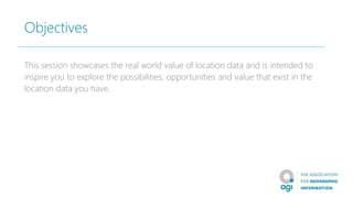 Objectives
This session showcases the real world value of location data and is intended to
inspire you to explore the possibilities, opportunities and value that exist in the
location data you have.
 