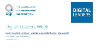 Digital Leaders Week
Understanding Location - what is so important about geospatial?
Chair: James Cutler, Vice Chair AGI
14th October 2020
 