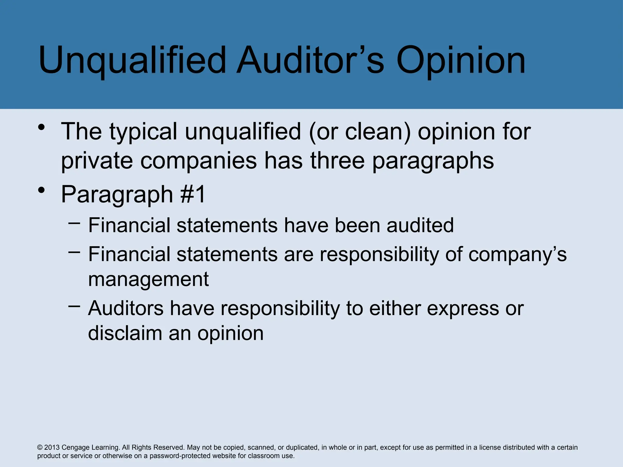 © 2013 Cengage Learning. All Rights Reserved. May not be copied, scanned, or duplicated, in whole or in part, except for use as permitted in a license distributed with a certain
product or service or otherwise on a password-protected website for classroom use.
• The typical unqualified (or clean) opinion for
private companies has three paragraphs
• Paragraph #1
– Financial statements have been audited
– Financial statements are responsibility of company’s
management
– Auditors have responsibility to either express or
disclaim an opinion
Unqualified Auditor’s Opinion
 