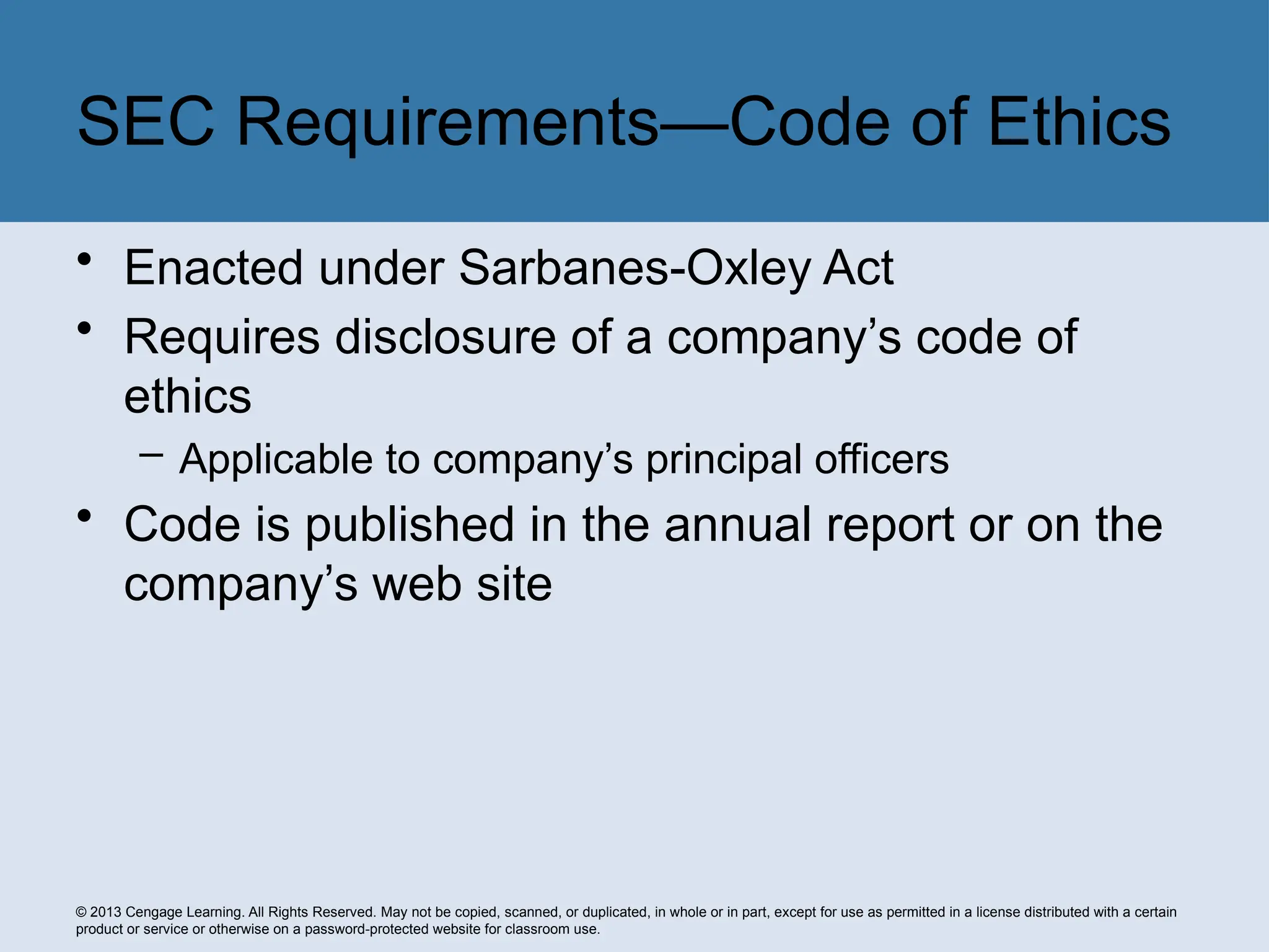 © 2013 Cengage Learning. All Rights Reserved. May not be copied, scanned, or duplicated, in whole or in part, except for use as permitted in a license distributed with a certain
product or service or otherwise on a password-protected website for classroom use.
• Enacted under Sarbanes-Oxley Act
• Requires disclosure of a company’s code of
ethics
– Applicable to company’s principal officers
• Code is published in the annual report or on the
company’s web site
SEC Requirements—Code of Ethics
 