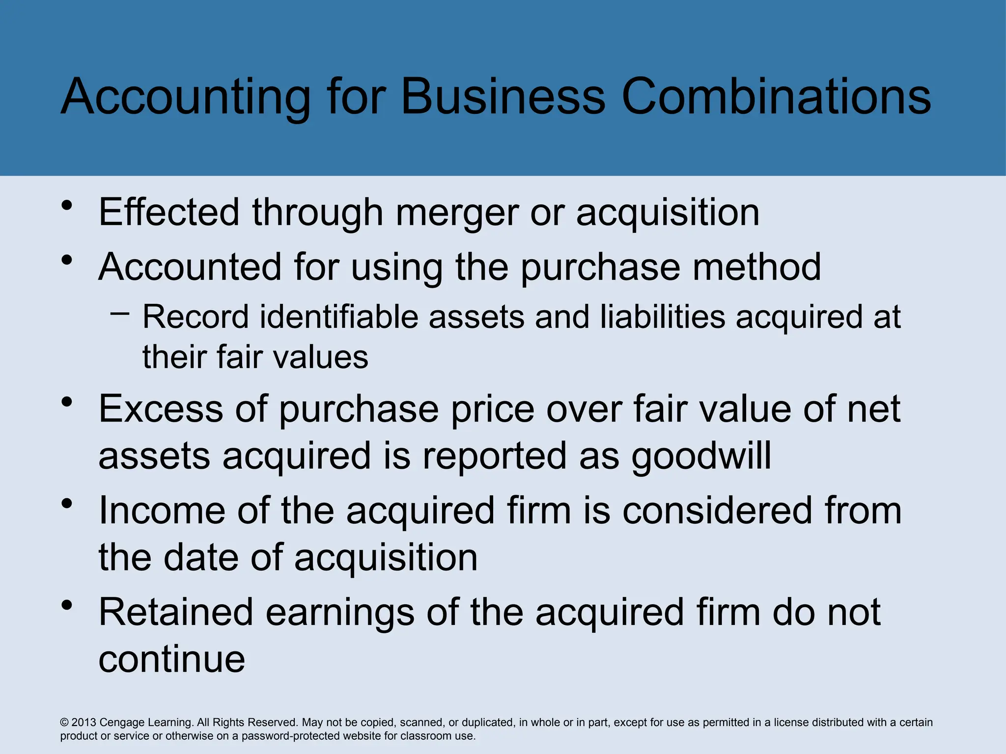 © 2013 Cengage Learning. All Rights Reserved. May not be copied, scanned, or duplicated, in whole or in part, except for use as permitted in a license distributed with a certain
product or service or otherwise on a password-protected website for classroom use.
• Effected through merger or acquisition
• Accounted for using the purchase method
– Record identifiable assets and liabilities acquired at
their fair values
• Excess of purchase price over fair value of net
assets acquired is reported as goodwill
• Income of the acquired firm is considered from
the date of acquisition
• Retained earnings of the acquired firm do not
continue
Accounting for Business Combinations
 