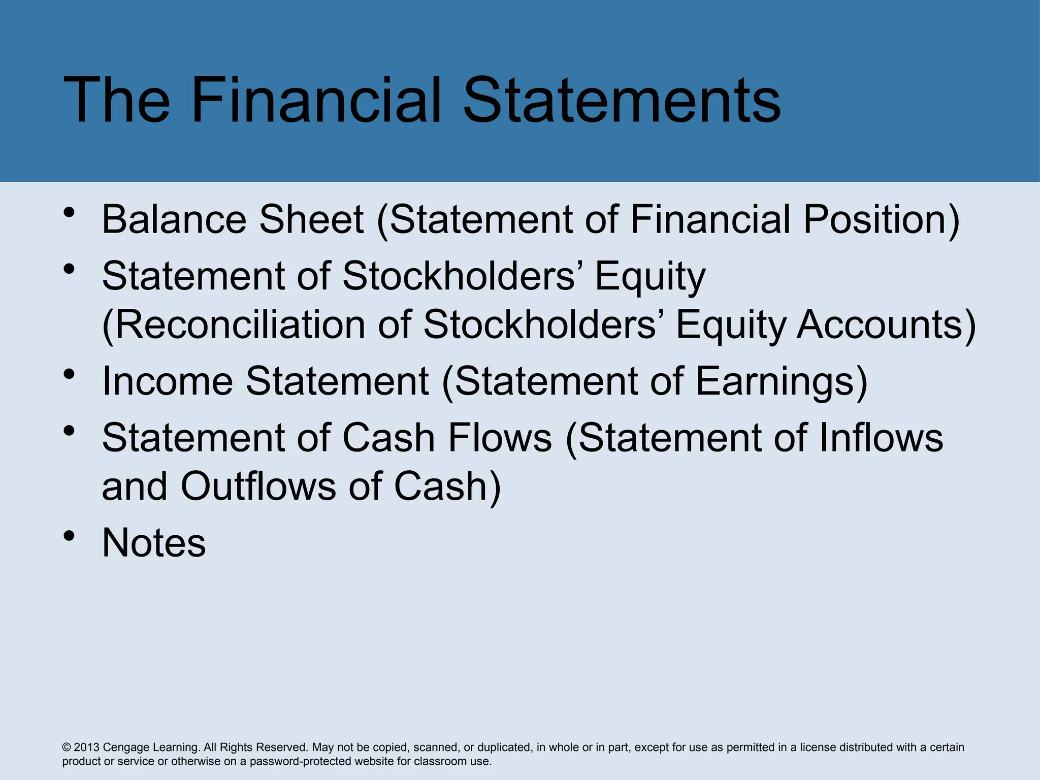 © 2013 Cengage Learning. All Rights Reserved. May not be copied, scanned, or duplicated, in whole or in part, except for use as permitted in a license distributed with a certain
product or service or otherwise on a password-protected website for classroom use.
• Balance Sheet (Statement of Financial Position)
• Statement of Stockholders’ Equity
(Reconciliation of Stockholders’ Equity Accounts)
• Income Statement (Statement of Earnings)
• Statement of Cash Flows (Statement of Inflows
and Outflows of Cash)
• Notes
The Financial Statements
 