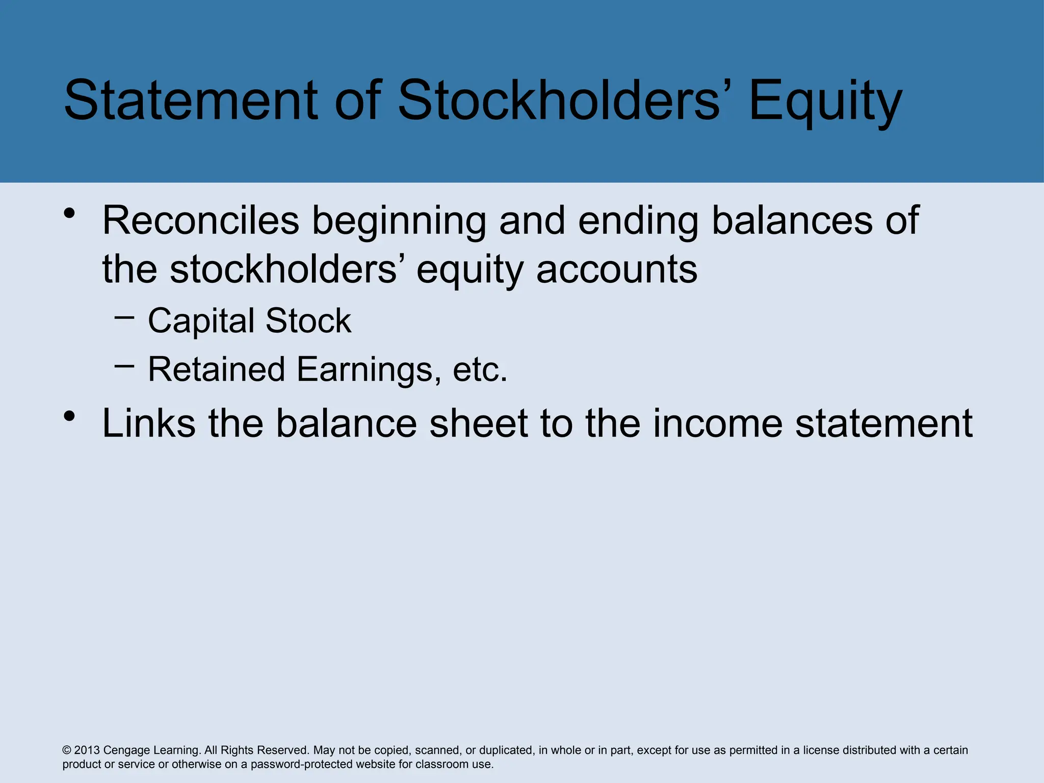 © 2013 Cengage Learning. All Rights Reserved. May not be copied, scanned, or duplicated, in whole or in part, except for use as permitted in a license distributed with a certain
product or service or otherwise on a password-protected website for classroom use.
• Reconciles beginning and ending balances of
the stockholders’ equity accounts
– Capital Stock
– Retained Earnings, etc.
• Links the balance sheet to the income statement
Statement of Stockholders’ Equity
 