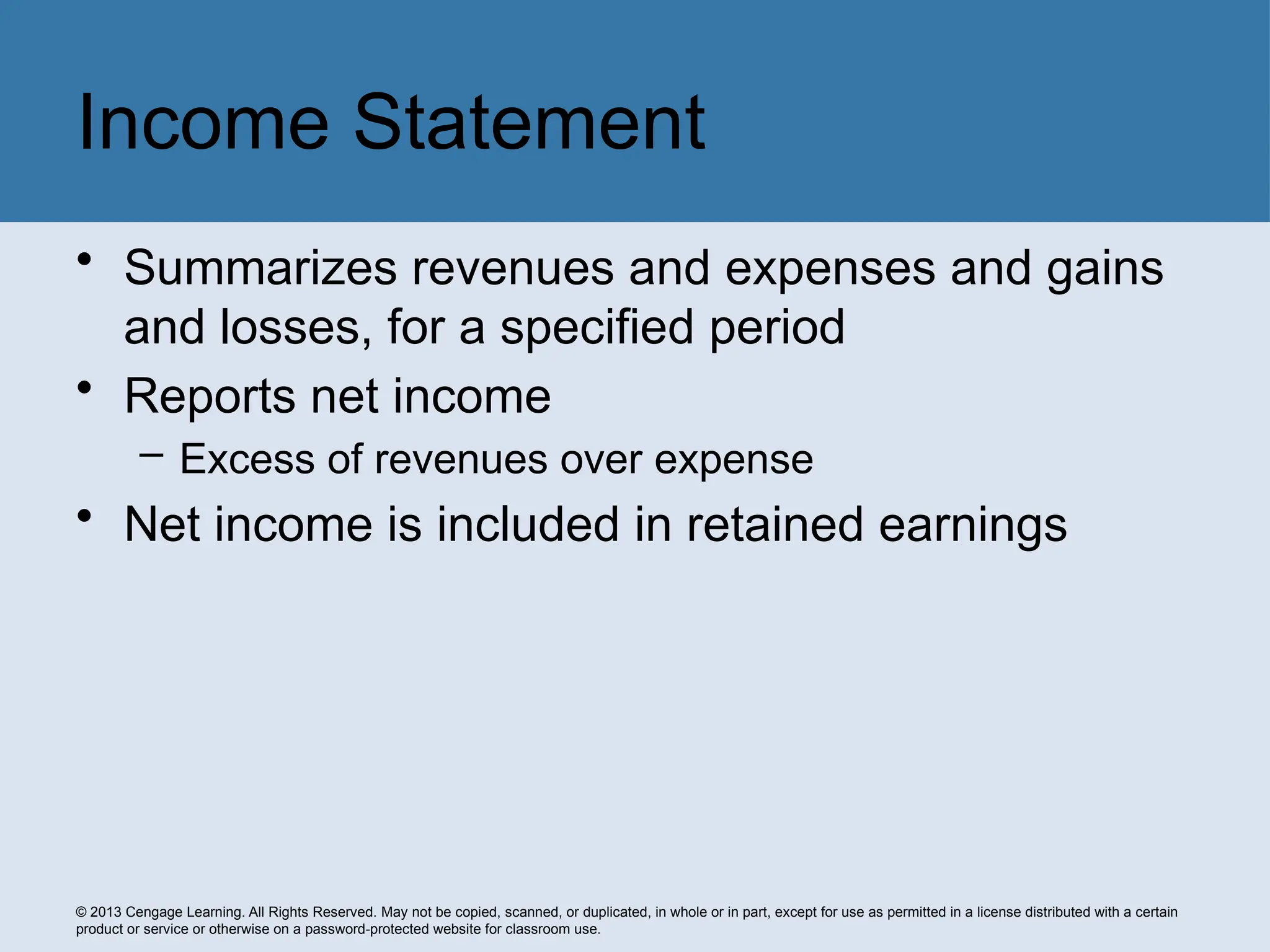 © 2013 Cengage Learning. All Rights Reserved. May not be copied, scanned, or duplicated, in whole or in part, except for use as permitted in a license distributed with a certain
product or service or otherwise on a password-protected website for classroom use.
• Summarizes revenues and expenses and gains
and losses, for a specified period
• Reports net income
– Excess of revenues over expense
• Net income is included in retained earnings
Income Statement
 