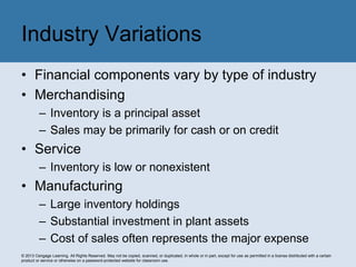 © 2013 Cengage Learning. All Rights Reserved. May not be copied, scanned, or duplicated, in whole or in part, except for use as permitted in a license distributed with a certain
product or service or otherwise on a password-protected website for classroom use.
• Financial components vary by type of industry
• Merchandising
– Inventory is a principal asset
– Sales may be primarily for cash or on credit
• Service
– Inventory is low or nonexistent
• Manufacturing
– Large inventory holdings
– Substantial investment in plant assets
– Cost of sales often represents the major expense
Industry Variations
 