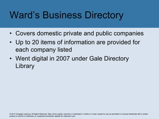 © 2013 Cengage Learning. All Rights Reserved. May not be copied, scanned, or duplicated, in whole or in part, except for use as permitted in a license distributed with a certain
product or service or otherwise on a password-protected website for classroom use.
• Covers domestic private and public companies
• Up to 20 items of information are provided for
each company listed
• Went digital in 2007 under Gale Directory
Library
Ward’s Business Directory
 