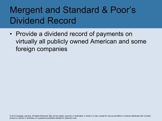 © 2013 Cengage Learning. All Rights Reserved. May not be copied, scanned, or duplicated, in whole or in part, except for use as permitted in a license distributed with a certain
product or service or otherwise on a password-protected website for classroom use.
• Provide a dividend record of payments on
virtually all publicly owned American and some
foreign companies
Mergent and Standard & Poor’s
Dividend Record
 
