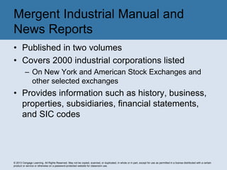 © 2013 Cengage Learning. All Rights Reserved. May not be copied, scanned, or duplicated, in whole or in part, except for use as permitted in a license distributed with a certain
product or service or otherwise on a password-protected website for classroom use.
• Published in two volumes
• Covers 2000 industrial corporations listed
– On New York and American Stock Exchanges and
other selected exchanges
• Provides information such as history, business,
properties, subsidiaries, financial statements,
and SIC codes
Mergent Industrial Manual and
News Reports
 