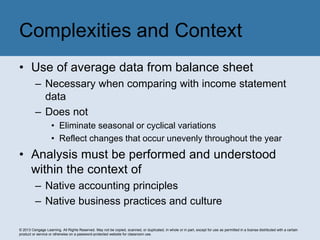 © 2013 Cengage Learning. All Rights Reserved. May not be copied, scanned, or duplicated, in whole or in part, except for use as permitted in a license distributed with a certain
product or service or otherwise on a password-protected website for classroom use.
• Use of average data from balance sheet
– Necessary when comparing with income statement
data
– Does not
• Eliminate seasonal or cyclical variations
• Reflect changes that occur unevenly throughout the year
• Analysis must be performed and understood
within the context of
– Native accounting principles
– Native business practices and culture
Complexities and Context
 