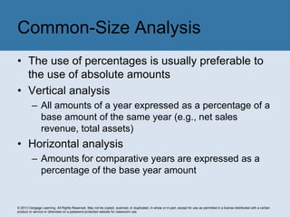 © 2013 Cengage Learning. All Rights Reserved. May not be copied, scanned, or duplicated, in whole or in part, except for use as permitted in a license distributed with a certain
product or service or otherwise on a password-protected website for classroom use.
• The use of percentages is usually preferable to
the use of absolute amounts
• Vertical analysis
– All amounts of a year expressed as a percentage of a
base amount of the same year (e.g., net sales
revenue, total assets)
• Horizontal analysis
– Amounts for comparative years are expressed as a
percentage of the base year amount
Common-Size Analysis
 