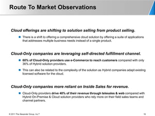 Route To Market Observations


 Cloud offerings are shifting to solution selling from product selling.
           There is a shift to offering a comprehensive cloud solution by offering a suite of applications
            that addresses multiple business needs instead of a single product.



 Cloud-Only companies are leveraging self-directed fulfillment channel.
           60% of Cloud-Only providers use e-Commerce to reach customers compared with only
            36% of Hybrid solution providers.

           This can also be related to the complexity of the solution as Hybrid companies adapt existing
            licensed software for the cloud.



 Cloud-Only companies more reliant on Inside Sales for revenue.
           Cloud-Only providers drive 40% of their revenue through telesales & web compared with
            Hybrid On-Premise & Cloud solution providers who rely more on their field sales teams and
            channel partners.



© 2011 The Alexander Group, Inc.®                                                                         16
 