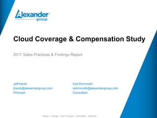 Cloud Coverage & Compensation Study

2011 Sales Practices & Findings Report




Jeff Hersh                                        Carl Ehrnrooth
jhersh@alexandergroup.com                         cehrnrooth@alexandergroup.com
Principal                                         Consultant




                  Atlanta | Chicago | San Francisco | Scottsdale | Stamford
 