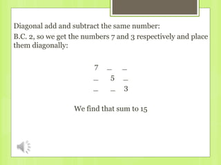 Diagonal add and subtract the same number:
B.C. 2, so we get the numbers 7 and 3 respectively and place
them diagonally:
7 _ _
_ 5 _
_ _ 3
We find that sum to 15
 