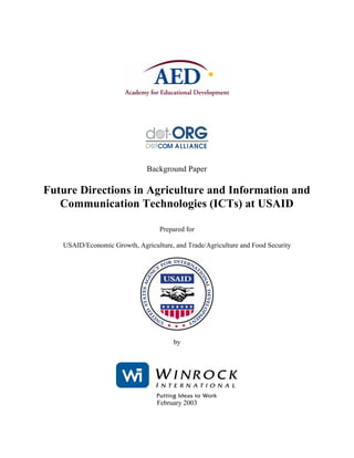 Background Paper

Future Directions in Agriculture and Information and
   Communication Technologies (ICTs) at USAID

                                  Prepared for

   USAID/Economic Growth, Agriculture, and Trade/Agriculture and Food Security




                                       by




                                 February 2003
 