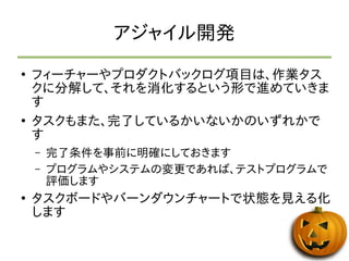 アジャイル開発 
● フィーチャーやプロダクトバックログ項目は、作業タス 
クに分解して、それを消化するという形で進めていきま 
す 
● タスクもまた、完了しているかいないかのいずれかで 
す 
– 完了条件を事前に明確にしておきます 
– プログラムやシステムの変更であれば、テストプログラムで 
評価します 
● タスクボードやバーンダウンチャートで状態を見える化 
します 
 