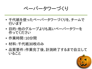 ペーパータワーづくり 
● 千代紙を使ったペーパータワーづくりを、チームで 
行います 
● 目的：他のグループよりも高いペーパータワーを 
作ってください 
● 作業時間：10分間 
● 材料：千代紙30枚のみ 
● 品質要件：作業完了後、計測終了するまで自立して 
いること 
 