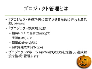 プロジェクト管理とは 
● 「プロジェクトを成功裏に完了させるために行われる活 
動」(wikipedia) 
● 「プロジェクトの成功」とは 
– 期待レベルの品質(Quality)で 
– 予算(Cost)内で 
– 期限(Delivery)内に 
– 目的を達成する(Scope) 
● プロジェクトマネージャ(PM)はQCDSを定義し、達成状 
況を監視・管理します 
 