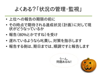 よくある？「状況の管理・監視」 
● 上位への報告の期限の前に 
● その時点で期待される達成状況（計画）に対して現 
状がどうなっているか 
● 報告（80%とかですね）を受け 
● 遅れているようなら叱責し、対策を指示します 
● 報告する側は、期日までは、順調ですと報告します 
うーん、 
問題あるね！ 
 
