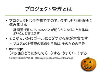 プロジェクト管理とは 
● プロジェクトは生き物ですので、必ずしも計画通りに 
進みません 
– 計画通り進んでいないことが明らかになること自体は、 
よいことと言えます 
● そこからいかにゴールにこぎつけるかが本質です 
– プロジェクト管理の観点や手法は、そのための手段 
● manage 
〔+to do〕どうにかして〈…〉する，うまく〈…〉する 
（研究社 新英和中辞典 http://ejje.weblio.jp/content/manage） 
 
