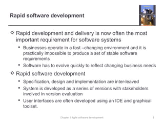 Rapid software development
 Rapid development and delivery is now often the most
important requirement for software systems
 Businesses operate in a fast –changing environment and it is
practically impossible to produce a set of stable software
requirements
 Software has to evolve quickly to reflect changing business needs
 Rapid software development
 Specification, design and implementation are inter-leaved
 System is developed as a series of versions with stakeholders
involved in version evaluation
 User interfaces are often developed using an IDE and graphical
toolset.
1Chapter 3 Agile software development
 