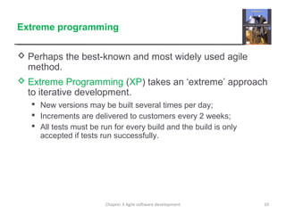 Extreme programming
 Perhaps the best-known and most widely used agile
method.
 Extreme Programming (XP) takes an ‘extreme’ approach
to iterative development.
 New versions may be built several times per day;
 Increments are delivered to customers every 2 weeks;
 All tests must be run for every build and the build is only
accepted if tests run successfully.
10Chapter 3 Agile software development
 