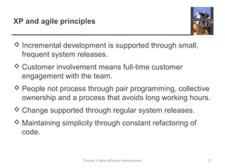 XP and agile principles
 Incremental development is supported through small,
frequent system releases.
 Customer involvement means full-time customer
engagement with the team.
 People not process through pair programming, collective
ownership and a process that avoids long working hours.
 Change supported through regular system releases.
 Maintaining simplicity through constant refactoring of
code.
11Chapter 3 Agile software development
 