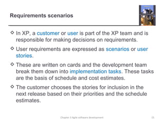 Requirements scenarios
 In XP, a customer or user is part of the XP team and is
responsible for making decisions on requirements.
 User requirements are expressed as scenarios or user
stories.
 These are written on cards and the development team
break them down into implementation tasks. These tasks
are the basis of schedule and cost estimates.
 The customer chooses the stories for inclusion in the
next release based on their priorities and the schedule
estimates.
15Chapter 3 Agile software development
 