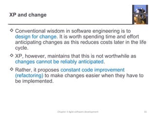 XP and change
 Conventional wisdom in software engineering is to
design for change. It is worth spending time and effort
anticipating changes as this reduces costs later in the life
cycle.
 XP, however, maintains that this is not worthwhile as
changes cannot be reliably anticipated.
 Rather, it proposes constant code improvement
(refactoring) to make changes easier when they have to
be implemented.
16Chapter 3 Agile software development
 