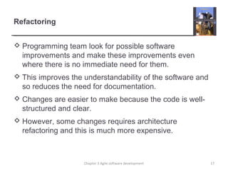 Refactoring
 Programming team look for possible software
improvements and make these improvements even
where there is no immediate need for them.
 This improves the understandability of the software and
so reduces the need for documentation.
 Changes are easier to make because the code is well-
structured and clear.
 However, some changes requires architecture
refactoring and this is much more expensive.
Chapter 3 Agile software development 17
 