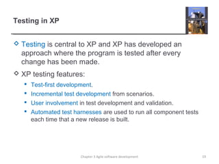 Testing in XP
 Testing is central to XP and XP has developed an
approach where the program is tested after every
change has been made.
 XP testing features:
 Test-first development.
 Incremental test development from scenarios.
 User involvement in test development and validation.
 Automated test harnesses are used to run all component tests
each time that a new release is built.
19Chapter 3 Agile software development
 