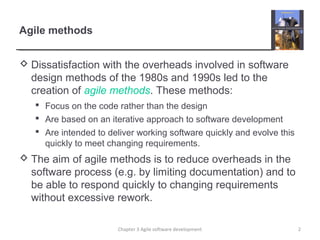 Agile methods
 Dissatisfaction with the overheads involved in software
design methods of the 1980s and 1990s led to the
creation of agile methods. These methods:
 Focus on the code rather than the design
 Are based on an iterative approach to software development
 Are intended to deliver working software quickly and evolve this
quickly to meet changing requirements.
 The aim of agile methods is to reduce overheads in the
software process (e.g. by limiting documentation) and to
be able to respond quickly to changing requirements
without excessive rework.
2Chapter 3 Agile software development
 