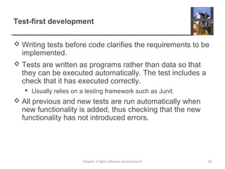 Test-first development
 Writing tests before code clarifies the requirements to be
implemented.
 Tests are written as programs rather than data so that
they can be executed automatically. The test includes a
check that it has executed correctly.
 Usually relies on a testing framework such as Junit.
 All previous and new tests are run automatically when
new functionality is added, thus checking that the new
functionality has not introduced errors.
20Chapter 3 Agile software development
 